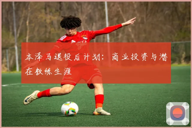 本泽马退役后计划:商业投资与潜在教练生涯
