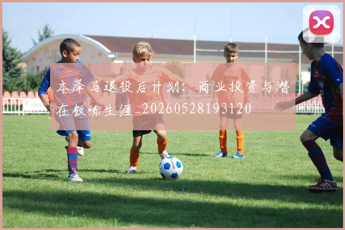 本泽马退役后计划：商业投资与潜在教练生涯_20260528193120