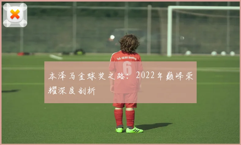 本泽马金球奖之路:2022年巅峰荣耀深度剖析
