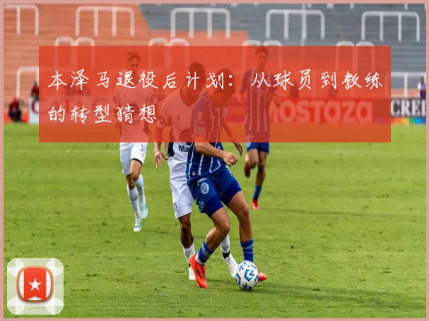 本泽马退役后计划:从球员到教练的转型猜想